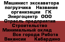 Машинист экскаватора-погрузчика › Название организации ­ ГК Энергоцентр, ООО › Отрасль предприятия ­ Строительство › Минимальный оклад ­ 30 000 - Все города Работа » Вакансии   . Кабардино-Балкарская респ.